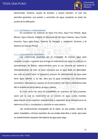 30
denominado “Cisterna, equipo de bombeo, y tanque elevado”, el cual nos
permitirá garantizar una presión y suministro de agua constante en todos los
puntos de la edificación.
3.1.2. SISTEMAS A CONSIDERAR.
Se consideran los sistemas de Agua Fría Dura, Agua Fría Filtrada, Agua
Blanda, Agua Caliente, Sistema de Recirculación de Agua Caliente, Agua Contra
Incendio, Agua para Riego, Sistema de Desagüe y ventilación Sanitaria y el
Sistema de Drenaje Pluvial.
3.1.3. DESCRIPCIÓN GENÉRICA.
Las condiciones presentes por el encargado de proveer agua para
consumo humano, requieren que se haga un tratamiento del agua fría dura por un
procedimiento de filtrado, adicionalmente para el uso eficiente de calderos e
intercambiadores de calor se hace necesario que el agua debe ser ablandada,
con esto se podrá hacer el respectivo proceso de calentamiento de agua para
tener agua caliente, a su vez, para que el agua mantenga una temperatura
constante y adecuada se requiere de la recirculación del mismo utilizándose para
ello el sistema de recirculación de agua caliente.
En todo centro de salud la probabilidad de incendios se hace presente,
razón por la cual se implementa de un sistema de agua contra incendio,
dependiendo de la magnitud, características y capacidad de la infraestructura se
determina el tipo y complejidad a utilizarse en este sistema.
Las construcciones encargadas de la salud, ya sea postas, centros de
salud, hospitales y clínicas necesitan de una amplia área libre o verde, aquí para
su mantenimiento requieren del sistema de agua para riego.
 