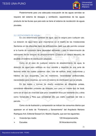 31
Posteriormente para una adecuada evacuación de las aguas servidas se
requiere del sistema de desagüe y ventilación, separándose de las aguas
producto de las lluvias que para esto se tiene el sistema de recolección de aguas
pluviales.
3.2. DOTACIONES DE AGUA.
Es una determinada cantidad de agua, que se asigna para cualquier uso.
La dotación de agua tiene gran importancia en el diseño de las Instalaciones
Sanitarias en los diferentes tipos de edificaciones, dado que ello permite conocer
si la fuente de suministro tiene capacidad suficiente y para la determinación de
volúmenes de los tanques de almacenamiento (Cisterna y/o tanque elevado), de
acuerdo al sistema de distribución adoptado.
Como en el caso de cualquier sistema de abastecimiento de agua, la
dotación de agua para edificios es muy variable y depende de una serie de
factores entre los cuales podemos citar; Uso de edificio, área, costumbres y
hábitos de sus ocupantes, uso de medidores, necesidades profesionales,
necesidades para industrias, así como el sistema de distribución que se adopte.
En los textos y normas de diseño existentes en diferentes países,
consideran diferentes unidades de dotación, aun para un mismo tipo de local,
como en el caso de viviendas que unos consideran litros por habitante día y otros
como Venezuela y Perú que consideran litro por metro cuadrado del lote o
parcela.
Como vía de ilustración y comparación se indican los consumos diarios que
aparecen en el texto de “Fontanería y Saneamiento” del Arquitecto Mariano
Rodriguez Avil, Editorial Dossat S.A. Madrid, España, que son los siguientes:
 Vivienda tipo medio 120 litros/persona/día.
 Escuelas 50 litros/alumno/día.
 