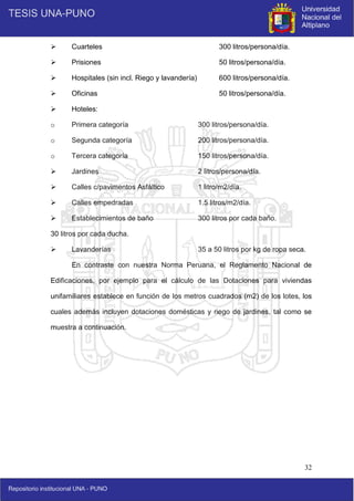32
 Cuarteles 300 litros/persona/día.
 Prisiones 50 litros/persona/día.
 Hospitales (sin incl. Riego y lavandería) 600 litros/persona/día.
 Oficinas 50 litros/persona/día.
 Hoteles:
o Primera categoría 300 litros/persona/día.
o Segunda categoría 200 litros/persona/día.
o Tercera categoría 150 litros/persona/día.
 Jardines 2 litros/persona/día.
 Calles c/pavimentos Asfáltico 1 litro/m2/día.
 Calles empedradas 1.5 litros/m2/día.
 Establecimientos de baño 300 litros por cada baño.
30 litros por cada ducha.
 Lavanderías 35 a 50 litros por kg de ropa seca.
En contraste con nuestra Norma Peruana, el Reglamento Nacional de
Edificaciones, por ejemplo para el cálculo de las Dotaciones para viviendas
unifamiliares establece en función de los metros cuadrados (m2) de los lotes, los
cuales además incluyen dotaciones domésticas y riego de jardines, tal como se
muestra a continuación.
 