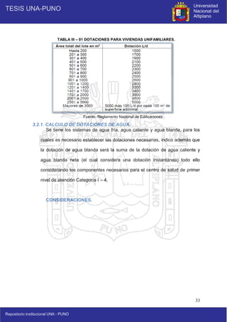 33
TABLA III – 01 DOTACIONES PARA VIVIENDAS UNIFAMILIARES.
Fuente: Reglamento Nacional de Edificaciones
3.2.1. CALCULO DE DOTACIONES DE AGUA.
Se tiene los sistemas de agua fría, agua caliente y agua blanda, para los
cuales es necesario establecer las dotaciones necesarias, indico además que
la dotación de agua blanda será la suma de la dotación de agua caliente y
agua blanda neta (el cual considera una dotación instantánea) todo ello
considerando los componentes necesarios para el centro de salud de primer
nivel de atención Categoría I – 4.
CONSIDERACIONES.
 