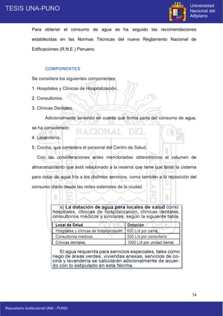 34
Para obtener el consumo de agua se ha seguido las recomendaciones
establecidas en las Normas Técnicas del nuevo Reglamento Nacional de
Edificaciones (R.N.E.) Peruano.
COMPONENTES
Se considera los siguientes componentes:
1. Hospitales y Clínicas de Hospitalización.
2. Consultorios.
3. Clínicas Dentales.
Adicionalmente teniendo en cuenta que forma parte del consumo de agua,
se ha considerado:
4. Lavandería.
5. Cocina, que considera el personal del Centro de Salud.
Con las consideraciones antes mencionadas obtendremos el volumen de
almacenamiento que está relacionado a la reserva que tiene que tener la cisterna
para dotar de agua fría a los distintos servicios, como también a la reposición del
consumo diario desde las redes exteriores de la ciudad.
 