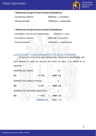 35
* Dotaciones de agua fría para locales Hospitalarios.
- Consultorios médicos 500lts/día x consultorio
- Clínicas dentales 1000lts/día x unidad detal
* Dotaciones de agua fría para locales Hospitalarios.
- Hospitales y Clínicas de hospitalización. 600lts/día x cama
- Consultorios médicos 500lts/día x consultorio
- Clínicas dentales 1000lts/día x unidad dental.
a) DOTACIÓN Y ALMACENAMIENTO DE AGUA FRÍA DURA
El agua fría dura es el agua almacenada, previamente desinfectada que
será utilizada en todos los servicios del centro de salud, y su cálculo es el
siguiente.
NUMERO DE CAMAS: 14
D1: 14* 600 = 8400 L/d
NÚMERO DE CONSULTORIOS: 9
D2: 9* 500 = 4500 L/d
NÚMERO DE UNIDADES DENTALES: 1
D3: 1* 1000 = 1000 L/d
PARCIAL 01: 13900 L/d
 