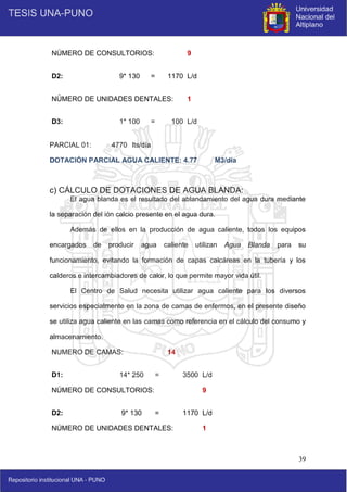 39
NÚMERO DE CONSULTORIOS: 9
D2: 9* 130 = 1170 L/d
NÚMERO DE UNIDADES DENTALES: 1
D3: 1* 100 = 100 L/d
PARCIAL 01: 4770 lts/día
DOTACIÓN PARCIAL AGUA CALIENTE: 4.77 M3/día
c) CÁLCULO DE DOTACIONES DE AGUA BLANDA:
El agua blanda es el resultado del ablandamiento del agua dura mediante
la separación del ión calcio presente en el agua dura.
Además de ellos en la producción de agua caliente, todos los equipos
encargados de producir agua caliente utilizan Agua Blanda para su
funcionamiento, evitando la formación de capas calcáreas en la tubería y los
calderos e intercambiadores de calor, lo que permite mayor vida útil.
El Centro de Salud necesita utilizar agua caliente para los diversos
servicios especialmente en la zona de camas de enfermos, en el presente diseño
se utiliza agua caliente en las camas como referencia en el cálculo del consumo y
almacenamiento.
NUMERO DE CAMAS: 14
D1: 14* 250 = 3500 L/d
NÚMERO DE CONSULTORIOS: 9
D2: 9* 130 = 1170 L/d
NÚMERO DE UNIDADES DENTALES: 1
 