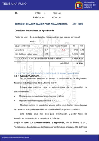 40
D3: 1* 100 = 100 L/d
PARCIAL 01: 4770 L/d
DOTACIÓN DE AGUA BLANDA PARA AGUA CALIENTE: 4.77 M3/D
Dotaciones Instantáneas de Agua Blanda
Factor de Uso: Es la cantidad de horas efectivas que está en servicio el
equipo.
Equipo (ambiente) lt/seg Fact. de uso (Horas) lit m3
Lavandería 0.7 1.5 3780 3.78
15% Calderos y otros usos 0.15 1.2825 1.283
DOTACIÓN TOTAL NECESARIA PARA AGUA BLANDA: 9.8325 M3/d
ASUMIDO 10 M3/d
3.3. CÁLCULO Y DISEÑO DE LOS SISTEMAS DE ALMACENAMIENTO.
3.3.1. CONSIDERACIONES.
Se ha realizado teniendo en cuanta lo estipulado en el Reglamento
Nacional de Edificaciones (RNE), Norma IS.010.
Existen dos métodos para la determinación de la capacidad de
almacenamiento:
 Mediante una curva de demanda (método gráfico)
 Mediante la dotación (práctica usual R.N.E.)
El primer método no es práctico y no se aplica en el diseño, ya que la curva
de demanda solo puede ser conocida cuando el edificio ya está construido.
Este método sirve más bien para investigación y poder hacer las
variaciones necesarias en el método de la dotación.
Según el ítem 2.4 Almacenamiento y regulación, de la Norma IS.O1O
“Instalaciones Sanitarias para Edificaciones” contenida en el acápite III.3 del Título
 