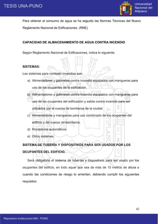 42
Para obtener el consumo de agua se ha seguido las Normas Técnicas del Nuevo
Reglamento Nacional de Edificaciones. (RNE)
CAPACIDAD DE ALMACENAMIENTO DE AGUA CONTRA INCENDIO
Según Reglamento Nacional de Edificaciones, indica lo siguiente:
SISTEMAS:
Los sistemas para combatir incendios son:
a) Alimentadores y gabinetes contra incendio equipados con mangueras para
uso de los ocupantes de la edificación.
b) Alimentadores y gabinetes contra incendio equipados con mangueras para
uso de los ocupantes del edificación y salida contra incendio para ser
utilizados por el cuerpo de bomberos de la ciudad.
c) Alimentadores y mangueras para uso combinado de los ocupantes del
edificio y del cuerpo de bomberos.
d) Rociadores automáticos.
e) Otros sistemas.
SISTEMA DE TUBERÍA Y DISPOSITIVOS PARA SER USADOS POR LOS
OCUPANTES DEL EDIFICIO.
Será obligatorio el sistema de tuberías y dispositivos para ser usado por los
ocupantes del edificio, en todo aquel que sea de más de 15 metros de altura o
cuando las condiciones de riesgo lo ameritan, debiendo cumplir los siguientes
requisitos:
 