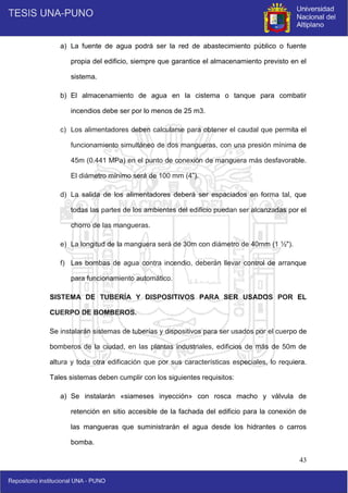 43
a) La fuente de agua podrá ser la red de abastecimiento público o fuente
propia del edificio, siempre que garantice el almacenamiento previsto en el
sistema.
b) El almacenamiento de agua en la cisterna o tanque para combatir
incendios debe ser por lo menos de 25 m3.
c) Los alimentadores deben calcularse para obtener el caudal que permita el
funcionamiento simultáneo de dos mangueras, con una presión mínima de
45m (0.441 MPa) en el punto de conexión de manguera más desfavorable.
El diámetro mínimo será de 100 mm (4”).
d) La salida de los alimentadores deberá ser espaciados en forma tal, que
todas las partes de los ambientes del edificio puedan ser alcanzadas por el
chorro de las mangueras.
e) La longitud de la manguera será de 30m con diámetro de 40mm (1 ½").
f) Las bombas de agua contra incendio, deberán llevar control de arranque
para funcionamiento automático.
SISTEMA DE TUBERÍA Y DISPOSITIVOS PARA SER USADOS POR EL
CUERPO DE BOMBEROS.
Se instalarán sistemas de tuberías y dispositivos para ser usados por el cuerpo de
bomberos de la ciudad, en las plantas industriales, edificios de más de 50m de
altura y toda otra edificación que por sus características especiales, lo requiera.
Tales sistemas deben cumplir con los siguientes requisitos:
a) Se instalarán «siameses inyección» con rosca macho y válvula de
retención en sitio accesible de la fachada del edificio para la conexión de
las mangueras que suministrarán el agua desde los hidrantes o carros
bomba.
 