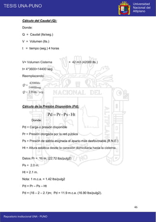 46
Ht
-
Ps
-
Pr
Pd 
Cálculo del Caudal (Q):
Donde:
Q = Caudal (lts/seg.)
V = Volumen (lts.)
t = tiempo (seg.) 4 horas
V= Volumen Cisterna = 42 m3 (42000 lts.)
t= 4*3600=14400 seg.
Reemplazando:
.
/
91
.
2
14400
42000
seg
lts
Q
seg
lts
Q


Cálculo de la Presión Disponible (Pd):
Donde:
Pd = Carga o presión disponible
Pr = Presión otorgada por la red pública
Ps = Presión de salida asignada al aparto más desfavorable (R.N.E.)
Ht = Altura estática desde la conexión domiciliaria hasta la cisterna.
Datos:Pr = 16 m. (22.72 lbs/pulg2)
Ps = 2.0 m.
Ht = 2.1 m.
Nota: 1 m.c.a. = 1.42 lbs/pulg2
Pd = Pr – Ps – Ht
Pd = (16 – 2 – 2.1)m; Pd = 11.9 m.c.a. (16.90 lbs/pulg2).
 
