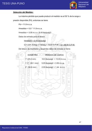 47
Selección del Medidor:
La máxima pérdida que puede producir el medidor es el 50 % de la carga o
presión disponible (Pd), entonces se tiene:
Pd = 11.9 m.c.a.
Hmedidor = 0.5 * 11.9 m.c.a.
Hmedidor = 5.95 m.c.a. (8.45 lbs/pulg2)
Datos de entrada para el ábaco:
Hmedidor = 8.45 lbs/pulg2
Q = 2.91 lts/seg, (1 lts/seg = 15.83 G.P.M.); Q = 46.06 G.P.M.
Del ábaco de medidores y según los datos de entrada se tiene:
DIÁMETRO PÉRDIDA DE CARGA
1” (25.4 mm)
1 ½” (38.1 mm)
2” (50.8 mm)
18.5 lbs/pulg2 = 13.03 m.c.a.
5.05 lbs/pulg2 = 3.56 m.c.a.
2.05 lbs/pulg2 = 1.44 m.c.a.
 