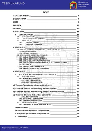 5
ÍNDICE
AGRADECIMIENTO __________________________________________________ 3
DEDICATORIA ______________________________________________________ 4
ÍNDICE _______________________________________________________________ 5
RESUMEN ___________________________________________________________ 10
ABSTRACT___________________________________________________________ 11
CAPITULO I ________________________________________________________ 12
1. GENERALIDADES.__________________________________________________ 12
1.1. INTRODUCCIÓN._______________________________________________________ 12
1.2. JUSTIFICACIÓN DEL TRABAJO._________________________________________ 15
1.3. OBJETIVOS: ___________________________________________________________ 16
1.3.1. Objetivo General. _________________________________________________ 16
1.3.2. Objetivos Específicos. ____________________________________________ 16
CAPITULO II _______________________________________________________ 17
2.1. ANÁLISIS DE LAS CATEGORÍAS DEL CENTRO DE SALUD. _____________________ 17
2.1.1 Demanda Cualitativa:. ____________________________________________________ 18
2.1.2. Demanda Cuantitativa: ___________________________________________________ 18
2.2. SERVICIOS DE UN CENTRO DE SALUD. ______________________________________ 19
2.2.1. UNIDAD DE ADMINISTRACIÓN.__________________________________________ 19
2.2.2. UNIDAD DE CONSULTA EXTERNA. ______________________________________ 20
2.2.3. UNIDAD DE AYUDA AL DIAGNÓSTICO. __________________________________ 20
2.2.4. UNIDAD DE CENTRO OBSTÉTRICO – SALA DE OPERACIONES,
ESTERILIZACIÓN. ___________________________________________________________ 21
2.2.5. UNIDAD DE INTERNAMIENTO. __________________________________________ 21
2.2.6. UNIDAD DE SERVICIOS GENERALES. ___________________________________ 22
CAPITULO III ______________________________________________________ 23
3. INSTALACIONES SANITARIAS: RED DE AGUA _______________________ 23
3.1. CONSIDERACIONES_______________________________________________________ 23
3.1.1. ASPECTOS GENERALES: _____________________________________________ 23
3.1.1.1. SISTEMA DIRECTO. _______________________________________________ 23
3.1.1.2. SISTEMA INDIRECTO._____________________________________________ 24
a) Tanque Elevado por alimentación directa __________________________ 25
b) Cisterna, Equipo de Bombeo y Tanque Elevado ____________________ 25
c) Cisterna, Equipo de Bombeo y Tanque Hidroneumático_____________ 26
d) Cisterna, Sistema de bombeo constante. __________________________ 26
3.1.1.3. SISTEMA MIXTO __________________________________________________ 27
3.1.2. SISTEMAS A CONSIDERAR. ___________________________________________ 30
3.1.3. DESCRIPCIÓN GENÉRICA. ____________________________________________ 30
3.2. DOTACIONES DE AGUA.___________________________________________________ 31
3.2.1. CALCULO DE DOTACIONES DE AGUA. ________________________________ 33
COMPONENTES ________________________________________________________ 34
Se considera los siguientes componentes:________________________________ 34
1. Hospitales y Clínicas de Hospitalización. _______________________________ 34
2. Consultorios. _________________________________________________________ 34
 