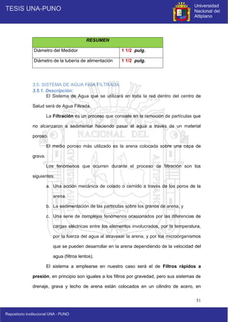 51
RESUMEN
Diámetro del Medidor 1 1/2 pulg.
Diámetro de la tubería de alimentación 1 1/2 pulg.
3.5. SISTEMA DE AGUA FRÍA FILTRADA.
3.5.1. Descripción:
El Sistema de Agua que se utilizará en toda la red dentro del centro de
Salud será de Agua Filtrada.
La Filtración es un proceso que consiste en la remoción de partículas que
no alcanzaron a sedimentar haciendo pasar el agua a través de un material
poroso.
El medio poroso más utilizado es la arena colocada sobre una capa de
grava.
Los fenómenos que ocurren durante el proceso de filtración son los
siguientes.
a. Una acción mecánica de colado o cernido a través de los poros de la
arena.
b. La sedimentación de las partículas sobre los granos de arena, y
c. Una serie de complejos fenómenos ocasionados por las diferencias de
cargas eléctricas entre los elementos involucrados, por la temperatura,
por la fuerza del agua al atravesar la arena, y por los microorganismos
que se pueden desarrollar en la arena dependiendo de la velocidad del
agua (filtros lentos).
El sistema a emplearse en nuestro caso será el de Filtros rápidos a
presión, en principio son iguales a los filtros por gravedad, pero sus sistemas de
drenaje, grava y lecho de arena están colocados en un cilindro de acero, en
 