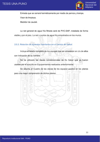 53
Entrada que se cerrará herméticamente por medio de pernos y trampa.
Visor de limpieza.
Medidor de caudal.
La red general de agua fría filtrada será de PVC-SAP, instalada de forma
visible y por el piso. La red y puntos de agua fría empotrados en los muros.
3.5.2. Relación de Aparatos Sanitarios en el Centro de Salud.
Incluye el listado completo de los equipos que se consideran en c/u de ellos
con indicación de su nombre.
Se ha utilizado las claves convencionales de Es Salud que ya fueron
usadas por el suscrito en Equipamientos realizados anteriormente.
Se adjunta el Cuadro de las claves de los equipos usados en los planos
para una mejor comprensión de dichos planos.
 