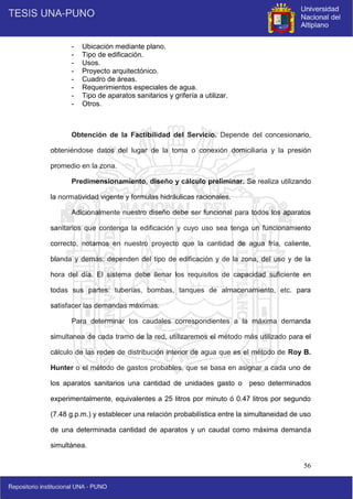 56
- Ubicación mediante plano.
- Tipo de edificación.
- Usos.
- Proyecto arquitectónico.
- Cuadro de áreas.
- Requerimientos especiales de agua.
- Tipo de aparatos sanitarios y grifería a utilizar.
- Otros.
Obtención de la Factibilidad del Servicio. Depende del concesionario,
obteniéndose datos del lugar de la toma o conexión domiciliaria y la presión
promedio en la zona.
Predimensionamiento, diseño y cálculo preliminar. Se realiza utilizando
la normatividad vigente y formulas hidráulicas racionales.
Adicionalmente nuestro diseño debe ser funcional para todos los aparatos
sanitarios que contenga la edificación y cuyo uso sea tenga un funcionamiento
correcto, notamos en nuestro proyecto que la cantidad de agua fría, caliente,
blanda y demás; dependen del tipo de edificación y de la zona, del uso y de la
hora del día. El sistema debe llenar los requisitos de capacidad suficiente en
todas sus partes: tuberías, bombas, tanques de almacenamiento, etc. para
satisfacer las demandas máximas.
Para determinar los caudales correspondientes a la máxima demanda
simultanea de cada tramo de la red, utilizaremos el método más utilizado para el
cálculo de las redes de distribución interior de agua que es el método de Roy B.
Hunter o el método de gastos probables, que se basa en asignar a cada uno de
los aparatos sanitarios una cantidad de unidades gasto o peso determinados
experimentalmente, equivalentes a 25 litros por minuto ó 0.47 litros por segundo
(7.48 g.p.m.) y establecer una relación probabilística entre la simultaneidad de uso
de una determinada cantidad de aparatos y un caudal como máxima demanda
simultánea.
 