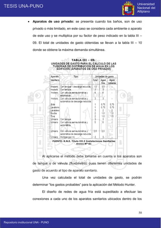 58
 Aparatos de uso privado: se presenta cuando los baños, son de uso
privado o más limitado, en este caso se considera cada ambiente o aparato
de este uso y se multiplica por su factor de peso indicado en la tabla III –
09. El total de unidades de gasto obtenidas se llevan a la tabla III – 10
donde se obtiene la máxima demanda simultánea.
Al aplicarse el método debe tomarse en cuenta si los aparatos son
de tanque o de válvula (fluxómetro), pues tienen diferentes unidades de
gasto de acuerdo al tipo de aparato sanitario.
Una vez calculada el total de unidades de gasto, se podrán
determinar “los gastos probables” para la aplicación del Método Hunter.
El diseño de redes de agua fría está supeditado a efectuar las
conexiones a cada uno de los aparatos sanitarios ubicados dentro de los
FUENTE: R.N.E. Titulo III.3 Instalaciones Sanitarias
Anexo Nº 01
TABLA III – 09.
 
