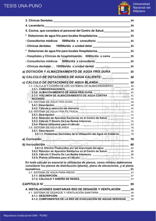 6
3. Clínicas Dentales._____________________________________________________ 34
4. Lavandería.___________________________________________________________ 34
5. Cocina, que considera el personal del Centro de Salud.__________________ 34
* Dotaciones de agua fría para locales Hospitalarios.______________________ 35
- Consultorios médicos 500lts/día x consultorio _______________________ 35
- Clínicas dentales 1000lts/día x unidad detal __________________________ 35
* Dotaciones de agua fría para locales Hospitalarios.______________________ 35
- Hospitales y Clínicas de hospitalización. 600lts/día x cama _____________ 35
- Consultorios médicos 500lts/día x consultorio ________________________ 35
- Clínicas dentales 1000lts/día x unidad dental. ________________________ 35
a) DOTACIÓN Y ALMACENAMIENTO DE AGUA FRÍA DURA ___________ 35
b) CALCULO DE DOTACIONES DE AGUA CALIENTE: _________________ 38
c) CÁLCULO DE DOTACIONES DE AGUA BLANDA:___________________ 39
3.3. CÁLCULO Y DISEÑO DE LOS SISTEMAS DE ALMACENAMIENTO. ____________ 40
3.3.1. CONSIDERACIONES.__________________________________________________ 40
3.3.2. ALMACENAMIENTO DE AGUA FRÍA DURA. ____________________________ 41
3.3.3. VOLUMEN DE ALMACENAMIENTO DE AGUA CONTRA _________________ 41
INCENDIO __________________________________________________________________ 41
3.4. SISTEMA DE AGUA FRÍA DURA.____________________________________________ 44
3.4.1. Descripción. __________________________________________________________ 44
3.4.2. Cálculo y selección de diámetro._______________________________________ 45
3.5. SISTEMA DE AGUA FRÍA FILTRADA.________________________________________ 51
3.5.1. Descripción: __________________________________________________________ 51
3.5.2. Relación de Aparatos Sanitarios en el Centro de Salud. _________________ 53
3.5.3. Cálculo Y Diseño De Las Redes Interiores. _____________________________ 55
3.5.4. Planos utilizados para el cálculo: ______________________________________ 63
3.6. SISTEMA DE AGUA BLANDA. ______________________________________________ 76
3.6.1. Descripción: __________________________________________________________ 76
3.6.1.1. Problemas Derivados de la Utilización del Agua en Calderas.________ 78
a) Corrosión. _______________________________________________________ 78
b) Incrustación. ____________________________________________________ 80
3.6.1.2. Efectos Producidos por las Impurezas del agua. ____________________ 83
3.6.2. Relación de Aparatos Sanitarios en el Centro de Salud. _________________ 86
3.6.3. Cálculo Y Diseño De Las Redes Interiores. _____________________________ 88
3.6.4. Planos utilizados para el cálculo: ______________________________________ 91
En todo cálculo es esencial la utilización de planos, como mínimo deberemos
considerar los planos de distribución (planta), plano de elevaciones, y el plano
isométrico. _____________________________________________________________ 91
3.7. SISTEMA DE AGUA PARA RIEGO. __________________________________________ 97
3.7.1. DESCRIPCIÓN.________________________________________________________ 97
3.7.2. CÁLCULO Y DISEÑO DE REDES._______________________________________ 97
CAPITULO IV ______________________________________________________ 99
4. INSTALACIONES SANITARIAS RED DE DESAGÜE Y VENTILACIÓN ______ 99
4.1. SISTEMA DE DESAGÜE Y VENTILACIÓN SANITARIA ________________________ 99
4.1.1. DESCRIPCIÓN: _______________________________________________________ 99
4.1.2. COMPONENTES DE LA RED DE EVACUACIÓN DE AGUAS SERVIDAS ___ 99
 
