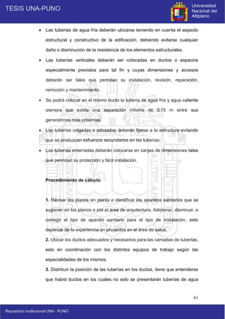 61
 Las tuberías de agua fría deberán ubicarse teniendo en cuenta el aspecto
estructural y constructivo de la edificación, debiendo evitarse cualquier
daño o disminución de la resistencia de los elementos estructurales.
 Las tuberías verticales deberán ser colocadas en ductos o espacios
especialmente previstos para tal fin y cuyas dimensiones y accesos
deberán ser tales que permitan su instalación, revisión, reparación,
remoción y mantenimiento.
 Se podrá colocar en el mismo ducto la tubería de agua fría y agua caliente
siempre que exista una separación mínima de 0.15 m entre sus
generatrices más próximas.
 Las tuberías colgadas o adosadas deberán fijarse a la estructura evitando
que se produzcan esfuerzos secundarios en las tuberías.
 Las tuberías enterradas deberán colocarse en zanjas de dimensiones tales
que permitan su protección y fácil instalación.
Procedimiento de cálculo
1. Revisar los planos en planta e identificar los aparatos sanitarios que se
sugieren en los planos o por el área de arquitectura. Adicionar, disminuir, o
corregir el tipo de aparato sanitario para el tipo de instalación, esto
depende de la experiencia en proyectos en el área de salud.
2. Ubicar los ductos adecuados y necesarios para las camadas de tuberías,
esto en coordinación con los distintos equipos de trabajo según las
especialidades de los mismos.
3. Distribuir la posición de las tuberías en los ductos, tiene que entenderse
que habrá ductos en los cuales no solo se presentarán tuberías de agua
 