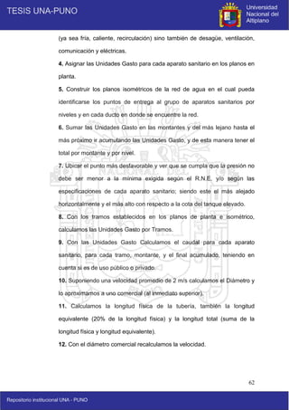 62
(ya sea fría, caliente, recirculación) sino también de desagüe, ventilación,
comunicación y eléctricas.
4. Asignar las Unidades Gasto para cada aparato sanitario en los planos en
planta.
5. Construir los planos isométricos de la red de agua en el cual pueda
identificarse los puntos de entrega al grupo de aparatos sanitarios por
niveles y en cada ducto en donde se encuentre la red.
6. Sumar las Unidades Gasto en las montantes y del más lejano hasta el
más próximo ir acumulando las Unidades Gasto, y de esta manera tener el
total por montante y por nivel.
7. Ubicar el punto más desfavorable y ver que se cumpla que la presión no
debe ser menor a la mínima exigida según el R.N.E. y/o según las
especificaciones de cada aparato sanitario; siendo este el más alejado
horizontalmente y el más alto con respecto a la cota del tanque elevado.
8. Con los tramos establecidos en los planos de planta e isométrico,
calculamos las Unidades Gasto por Tramos.
9. Con las Unidades Gasto Calculamos el caudal para cada aparato
sanitario, para cada tramo, montante, y el final acumulado, teniendo en
cuenta si es de uso público o privado.
10. Suponiendo una velocidad promedio de 2 m/s calculamos el Diámetro y
lo aproximamos a uno comercial (al inmediato superior).
11. Calculamos la longitud física de la tubería, también la longitud
equivalente (20% de la longitud física) y la longitud total (suma de la
longitud física y longitud equivalente).
12. Con el diámetro comercial recalculamos la velocidad.
 