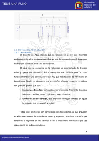 76
3.6. SISTEMA DE AGUA BLANDA.
3.6.1. Descripción:
El Sistema de Agua Blanda que se utilizará en la red está destinado
exclusivamente a los equipos especiales, ya sea de equipamiento médico o para
los equipos utilizados en la sala de máquinas.
El agua que se encuentra en la naturaleza va acompañada de diversas
sales y gases en disolución. Estos elementos son dañinos para el buen
funcionamiento de una caldera, por lo que hay que tratarlo antes de introducirlo en
las calderas. Según los elementos que acompañan al agua, podemos considerar
dos grandes grupos, que son:
1. Elementos disueltos, compuestos por minerales finamente disueltos,
tales como arcillas, restos orgánicos o sales disueltos.
2. Elementos en suspensión, que aparecen en mayor cantidad en aguas
turbulentas que en aguas tranquilas.
Todos estos elementos son perniciosos para las calderas, ya que provocan
en ellas corrosiones, incrustaciones, natas y espumas, arrastres, corrosión por
tensiones y fragilidad en las calderas o en la maquinaría conectada que use
vapor, como los turbogeneradores.
 