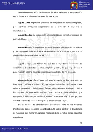 77
Según la concentración de elementos disueltos y elementos en suspensión
nos podemos encontrar con diferentes tipos de aguas.
Aguas Duras. Importante presencia de compuestos de calcio y magnesio,
poco solubles, principales responsables de la formación de depósitos e
incrustaciones.
Aguas Blandas. Su composición principal está dada por sales minerales de
gran solubilidad.
Aguas Neutras. Componen su formación una alta concentración de sulfatos
y cloruros que no aportan al agua tendencias ácidas o alcalinas, o sea que no
alteran sensiblemente el valor del PH.
Aguas Ácidas. Las forman las que tienen importantes cantidades de
carbonatos y bicarbonatos de calcio, magnesio y sodio, las que proporcionan el
agua reacción alcalina elevando en consecuencia el valor del PH presente.
Ablandamiento. Es el paso del agua a través de los materiales de
intercambio catiónico y aniónico. El proceso de intercambio catiónico se opera
sobre la base del siclo de hidrogeno. Esto es, el hidrogeno se sustituye por todos
los cationes. El intercambio aniónico opera sobre el ciclo hidróxido, que
reemplaza el hidróxido por todos los aniones. El efluente final de este proceso
consta básicamente de iones hidrogeno e iones hidróxido o agua.
En el proceso de ablandamiento propiamente dicho la cal hidratada
(hidróxido de calcio) reacciona con el bicarbonato cálcico soluble y el bicarbonato
de magnesio para formar precipitados insolubles. Esto se refleja en las siguientes
ecuaciones:
 