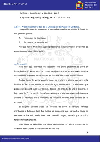 78
Ca(OH)2 + Ca(HCO3)2  2CaCO3 + 2H2O
2Ca(OH)2 + Mg(HCO3)2  Mg(OH)2 + 2CaCO3 + 2H2O
3.6.1.1. Problemas Derivados de la Utilización del Agua en Calderas.
Los problemas más frecuentes presentados en calderas pueden dividirse en
dos grandes grupos:
1. Problemas de Corrosión
2. Problemas de Incrustación.
Aunque menos frecuente, suelen presentarse ocasionalmente: problemas de
ensuciamiento y/o contaminación.
a) Corrosión.
Para que esta aparezca, es necesario que exista presencia de agua en
forma líquida. El vapor seco con presencia de oxigeno no es corrosivo, pero los
condensados formados en un sistema de esta naturaleza son muy corrosivos.
En las líneas de vapor y condensado, se produce el ataque corrosivo más
intenso en las zonas donde se acumula agua condensada. La corrosión que
produce el oxígeno suele ser severa, debido a la entrada de aire al sistema. A
bajo valor de PH, el bióxido de carbono ataca por sí mismo metales del sistema y
acelera la velocidad de la corrosión del oxígeno, cuando esta disuelto en el
oxígeno.
El oxígeno disuelto ataca las tuberías de acero al carbono formado
montículos o tuberías, bajo los cuales se encuentra una cavidad o celda de
corrosión activa: esto suele tener una coloración negra, formada por un oxido
ferroso-férrico hidratado.
Una forma de corrosión que suele presentarse con cierta frecuencia en
calderas, corresponde a una reacción de este tipo.
 