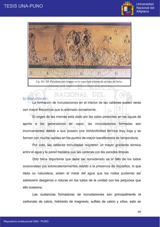 80
b) Incrustación.
La formación de incrustaciones en el interior de las calderas suelen verse
con mayor frecuencia que lo estimado conveniente.
El origen de las mismas está dado por las sales presentes en las aguas de
aporte a los generadores de vapor, las incrustaciones formadas son
inconvenientes debido a que poseen una conductividad térmica muy baja y se
forman con mucha rapidez en los puntos de mayor transferencia de temperatura.
Por esto, las calderas incrustadas requieren un mayor gradiente térmico
entre el agua y la pared metálica que las calderas con las paredes limpias.
Otro tema importante que debe ser considerado es el fallo de los tubos
ocasionadas por sobrecalentamientos debido a la presencia de depósitos, lo que
dada su naturaleza, aíslan el metal del agua que los rodea pudiendo así
sobrevenir desgarros o roturas en los tubos de la unidad con los perjuicios que
ello ocasiona.
Las sustancias formadoras de incrustaciones son principalmente el
carbonato de calcio, hidróxido de magnesio, sulfato de calcio y sílice, esto se
Fig. III – 03. Picaduras por oxígeno en la superficie externa de un tubo de humo.
 