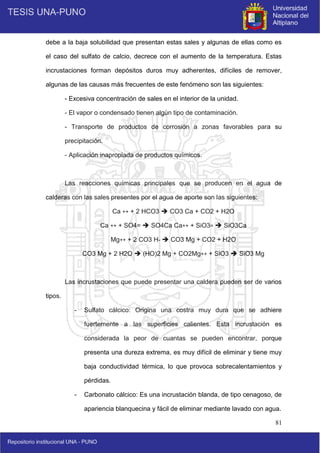81
debe a la baja solubilidad que presentan estas sales y algunas de ellas como es
el caso del sulfato de calcio, decrece con el aumento de la temperatura. Estas
incrustaciones forman depósitos duros muy adherentes, difíciles de remover,
algunas de las causas más frecuentes de este fenómeno son las siguientes:
- Excesiva concentración de sales en el interior de la unidad.
- El vapor o condensado tienen algún tipo de contaminación.
- Transporte de productos de corrosión a zonas favorables para su
precipitación.
- Aplicación inapropiada de productos químicos.
Las reacciones químicas principales que se producen en el agua de
calderas con las sales presentes por el agua de aporte son las siguientes:
Ca ++ + 2 HCO3  CO3 Ca + CO2 + H2O
Ca ++ + SO4=  SO4Ca Ca++ + SiO3=  SiO3Ca
Mg++ + 2 CO3 H-  CO3 Mg + CO2 + H2O
CO3 Mg + 2 H2O  (HO)2 Mg + CO2Mg++ + SiO3  SiO3 Mg
Las incrustaciones que puede presentar una caldera pueden ser de varios
tipos.
- Sulfato cálcico: Origina una costra muy dura que se adhiere
fuertemente a las superficies calientes. Esta incrustación es
considerada la peor de cuantas se pueden encontrar, porque
presenta una dureza extrema, es muy difícil de eliminar y tiene muy
baja conductividad térmica, lo que provoca sobrecalentamientos y
pérdidas.
- Carbonato cálcico: Es una incrustación blanda, de tipo cenagoso, de
apariencia blanquecina y fácil de eliminar mediante lavado con agua.
 