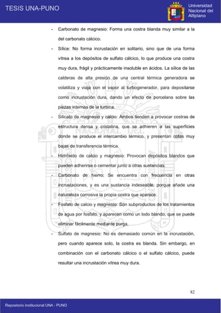 82
- Carbonato de magnesio: Forma una costra blanda muy similar a la
del carbonato cálcico.
- Sílice: No forma incrustación en solitario, sino que de una forma
vítrea a los depósitos de sulfato cálcico, lo que produce una costra
muy dura, frágil y prácticamente insoluble en ácidos. La sílice de las
calderas de alta presión de una central térmica generadora se
volatiliza y viaja con el vapor al turbogenerador, para depositarse
como incrustación dura, dando un efecto de porcelana sobre las
piezas internas de la turbina.
- Silicato de magnesio y calcio: Ambos tienden a provocar costras de
estructura densa y cristalina, que se adhieren a las superficies
donde se produce el intercambio térmico, y presentan cotas muy
bajas de transferencia térmica.
- Hidróxido de calcio y magnesio: Provocan depósitos blandos que
pueden adherirse o cementar junto a otras sustancias.
- Carbonato de hierro: Se encuentra con frecuencia en otras
incrustaciones, y es una sustancia indeseable, porque añade una
naturaleza corrosiva la propia costra que aparece.
- Fosfato de calcio y magnesio: Son subproductos de los tratamientos
de agua por fosfato, y aparecen como un lodo blando, que se puede
eliminar fácilmente mediante purga.
- Sulfato de magnesio: No es demasiado común en la incrustación,
pero cuando aparece solo, la costra es blanda. Sin embargo, en
combinación con el carbonato cálcico o el sulfato cálcico, puede
resultar una incrustación vítrea muy dura.
 