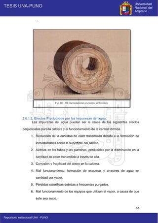 83
-
3.6.1.2. Efectos Producidos por las Impurezas del agua.
Las impurezas del agua pueden ser la causa de los siguientes efectos
perjudiciales para la caldera y el funcionamiento de la central térmica.
1. Reducción de la cantidad de calor transmitido debida a la formación de
incrustaciones sobre la superficie del caldeo.
2. Averías en los tubos y las planchas, producidas por la disminución en la
cantidad de calor transmitido a través de ella.
3. Corrosión y fragilidad del acero en la caldera.
4. Mal funcionamiento, formación de espumas y arrastres de agua en
cantidad por vapor.
5. Pérdidas caloríficas debidas a frecuentes purgados.
6. Mal funcionamiento de los equipos que utilizan el vapor, a causa de que
éste sea sucio.
Fig. III – 04. Incrustaciones excesivas de fosfatos.
 