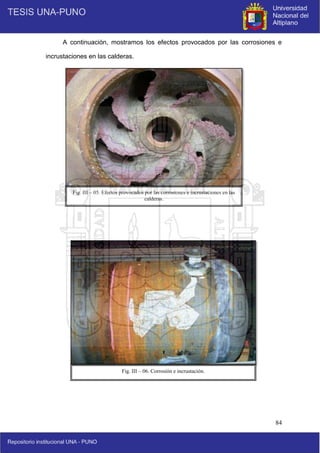 84
A continuación, mostramos los efectos provocados por las corrosiones e
incrustaciones en las calderas.
Fig. III – 06. Corrosión e incrustación.
Fig. III – 05. Efectos provocados por las corrosiones e incrustaciones en las
calderas.
 