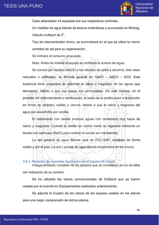 86
Cada ablandador irá equipado por sus respectivos controles.
Un medidor de agua blanda de lectura instantánea y acumulada en M3/seg.
Válvula multiport de 2”.
Tipo de intercambiador iónico, se suministrará en el que se utilice la menor
cantidad de sal para su regeneración.
Se indicara el consumo propuesto
Nota: Antes de instalar el equipo se verificará la dureza del agua.
Se conoce por zeolitas (Na2Z) a los silicatos de sodio y aluminio, bien sean
naturales o artificiales; su fórmula general es: Na2O – Al2O3 – SiO2. Esta
sustancia tiene propiedad de absorber el calcio y magnesio de las aguas que
atraviesan, debido a que sus bases son permutables. De esta manera, en el
proceso del ablandamiento o rectificación, el sodio de la zeolita pasa a la solución
en forma de carbono, sulfato o cloruro, debido a que el calcio y magnesio del
agua son absorbidos por zeolita.
El tratamiento con zeolita produce aguas con contenidos muy bajos de
calcio y magnesio. Cuando la zeolita se vuelve inerte se regenera mediante un
lavado con salmuera (NaCl) para restituir el sonido por intercambio.
La red general de agua Blanda será de PVC-SAP, instalada de forma
visible y por el piso. La red y puntos de agua blanda empotrados en los muros.
3.6.2. Relación de Aparatos Sanitarios en el Centro de Salud.
Incluye el listado completo de los equipos que se consideran en c/u de ellos
con indicación de su nombre.
Se ha utilizado las claves convencionales de EsSalud que ya fueron
usadas por el suscrito en Equipamientos realizados anteriormente.
Se adjunta el Cuadro de las claves de los equipos usados en los planos
para una mejor comprensión de dichos planos.
 