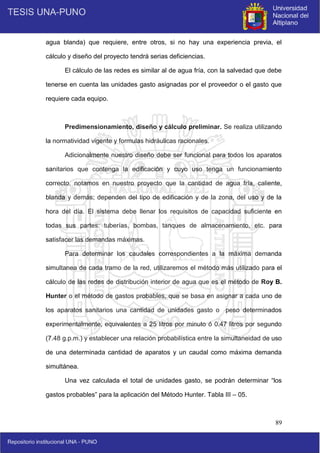89
agua blanda) que requiere, entre otros, si no hay una experiencia previa, el
cálculo y diseño del proyecto tendrá serias deficiencias.
El cálculo de las redes es similar al de agua fría, con la salvedad que debe
tenerse en cuenta las unidades gasto asignadas por el proveedor o el gasto que
requiere cada equipo.
Predimensionamiento, diseño y cálculo preliminar. Se realiza utilizando
la normatividad vigente y formulas hidráulicas racionales.
Adicionalmente nuestro diseño debe ser funcional para todos los aparatos
sanitarios que contenga la edificación y cuyo uso tenga un funcionamiento
correcto, notamos en nuestro proyecto que la cantidad de agua fría, caliente,
blanda y demás; dependen del tipo de edificación y de la zona, del uso y de la
hora del día. El sistema debe llenar los requisitos de capacidad suficiente en
todas sus partes: tuberías, bombas, tanques de almacenamiento, etc. para
satisfacer las demandas máximas.
Para determinar los caudales correspondientes a la máxima demanda
simultanea de cada tramo de la red, utilizaremos el método más utilizado para el
cálculo de las redes de distribución interior de agua que es el método de Roy B.
Hunter o el método de gastos probables, que se basa en asignar a cada uno de
los aparatos sanitarios una cantidad de unidades gasto o peso determinados
experimentalmente, equivalentes a 25 litros por minuto ó 0.47 litros por segundo
(7.48 g.p.m.) y establecer una relación probabilística entre la simultaneidad de uso
de una determinada cantidad de aparatos y un caudal como máxima demanda
simultánea.
Una vez calculada el total de unidades gasto, se podrán determinar “los
gastos probables” para la aplicación del Método Hunter. Tabla III – 05.
 