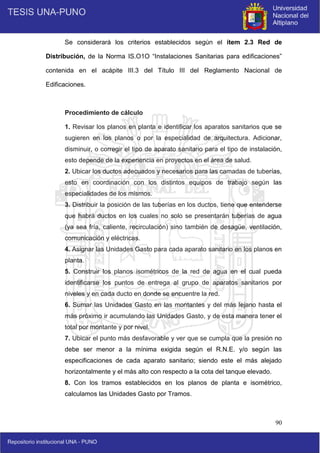90
Se considerará los criterios establecidos según el ítem 2.3 Red de
Distribución, de la Norma IS.O1O “Instalaciones Sanitarias para edificaciones”
contenida en el acápite III.3 del Título III del Reglamento Nacional de
Edificaciones.
Procedimiento de cálculo
1. Revisar los planos en planta e identificar los aparatos sanitarios que se
sugieren en los planos o por la especialidad de arquitectura. Adicionar,
disminuir, o corregir el tipo de aparato sanitario para el tipo de instalación,
esto depende de la experiencia en proyectos en el área de salud.
2. Ubicar los ductos adecuados y necesarios para las camadas de tuberías,
esto en coordinación con los distintos equipos de trabajo según las
especialidades de los mismos.
3. Distribuir la posición de las tuberías en los ductos, tiene que entenderse
que habrá ductos en los cuales no solo se presentarán tuberías de agua
(ya sea fría, caliente, recirculación) sino también de desagüe, ventilación,
comunicación y eléctricas.
4. Asignar las Unidades Gasto para cada aparato sanitario en los planos en
planta.
5. Construir los planos isométricos de la red de agua en el cual pueda
identificarse los puntos de entrega al grupo de aparatos sanitarios por
niveles y en cada ducto en donde se encuentre la red.
6. Sumar las Unidades Gasto en las montantes y del más lejano hasta el
más próximo ir acumulando las Unidades Gasto, y de esta manera tener el
total por montante y por nivel.
7. Ubicar el punto más desfavorable y ver que se cumpla que la presión no
debe ser menor a la mínima exigida según el R.N.E. y/o según las
especificaciones de cada aparato sanitario; siendo este el más alejado
horizontalmente y el más alto con respecto a la cota del tanque elevado.
8. Con los tramos establecidos en los planos de planta e isométrico,
calculamos las Unidades Gasto por Tramos.
 