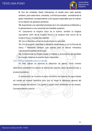 91
9. Con las Unidades Gasto Calculamos el caudal para cada aparato
sanitario, para cada tramo, montante, y el final acumulado, considerando el
gasto instantáneo correspondiente a los equipos especiales que se indican
en la relación de aparatos sanitarios.
10. Suponiendo una velocidad promedio de 2 m/s calculamos el Diámetro y
lo aproximamos a uno comercial (al inmediato superior).
11. Calculamos la longitud física de la tubería, también la longitud
equivalente (20% de la longitud física) y la longitud total (suma de la
longitud física y longitud equivalente).
12. Con el diámetro comercial recalculamos la velocidad.
13. Con la longitud, velocidad y diámetros recalculados y con la fórmula de
Darcy – Weisbach (fórmula más exacta para el cálculo hidráulico)
calculamos la pérdida de energía.
14. Considerando la Presión inicial o Estática y descontando las pérdidas
de energía hallamos la presión final o disponible.
3.6.4. Planos utilizados para el cálculo:
En todo cálculo es esencial la utilización de planos, como mínimo
deberemos considerar los planos de distribución (planta), plano de elevaciones, y
el plano isométrico.
A continuación se muestra el plano isométrico del sistema de agua blanda
sin escala de manera ilustrativa para que se tenga la referencia general del
sistema integral del sistema. Los planos a escala están detallados en los anexos.
Correspondiente a planos.
 