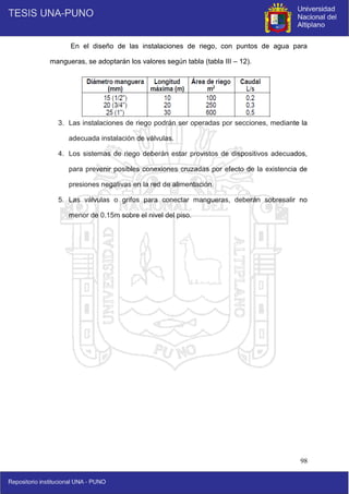 98
En el diseño de las instalaciones de riego, con puntos de agua para
mangueras, se adoptarán los valores según tabla (tabla III – 12).
3. Las instalaciones de riego podrán ser operadas por secciones, mediante la
adecuada instalación de válvulas.
4. Los sistemas de riego deberán estar provistos de dispositivos adecuados,
para prevenir posibles conexiones cruzadas por efecto de la existencia de
presiones negativas en la red de alimentación.
5. Las válvulas o grifos para conectar mangueras, deberán sobresalir no
menor de 0.15m sobre el nivel del piso.
 