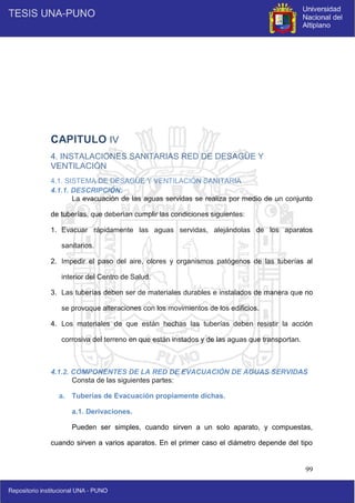 99
CAPITULO IV
4. INSTALACIONES SANITARIAS RED DE DESAGÜE Y
VENTILACIÓN
4.1. SISTEMA DE DESAGÜE Y VENTILACIÓN SANITARIA
4.1.1. DESCRIPCIÓN:
La evacuación de las aguas servidas se realiza por medio de un conjunto
de tuberías, que deberían cumplir las condiciones siguientes:
1. Evacuar rápidamente las aguas servidas, alejándolas de los aparatos
sanitarios.
2. Impedir el paso del aire, olores y organismos patógenos de las tuberías al
interior del Centro de Salud.
3. Las tuberías deben ser de materiales durables e instalados de manera que no
se provoque alteraciones con los movimientos de los edificios.
4. Los materiales de que están hechas las tuberías deben resistir la acción
corrosiva del terreno en que están instados y de las aguas que transportan.
4.1.2. COMPONENTES DE LA RED DE EVACUACIÓN DE AGUAS SERVIDAS
Consta de las siguientes partes:
a. Tuberías de Evacuación propiamente dichas.
a.1. Derivaciones.
Pueden ser simples, cuando sirven a un solo aparato, y compuestas,
cuando sirven a varios aparatos. En el primer caso el diámetro depende del tipo
 