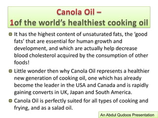 Fatty Acid CompositionCanola Oil is characterized by a very low level of saturated fatty acids, a relatively high level of mono-unsaturated fatty acids and an intermediate level of polyunsaturated fatty acids, with a good balance between the omega-6 and omega-3 fatty acids.Studies over the past 15 years have shown dietary oleic acid is equally as effective in lowering plasma cholesterol level as dietary polyunsaturated fatty acids. Humans and other species are able to synthesize oleic acid so it is not required in the diet.Canola Oil –1of the world’s healthiest cooking oilAn Abdul Qudoos Presentation