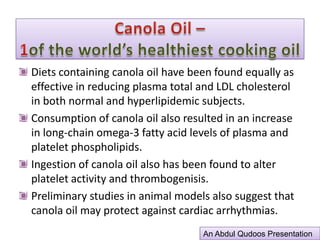Canola Oil –1of the world’s healthiest cooking oilPUFA role as an essential fatty acids in effectiveness in lowering plasma cholesterol level is a major risk factor in coronary heart disease. Animals, including humans, are unable to synthesize it &, therefore, it is required in their diets. PUFA-Linoleic acid converts to arachidonic acid.Arachidonic acid is important in membrane structures and is the starting material for the synthesis of “harmone-like” substances, such as prostaglandins, thromboxanes, prostacyclins & leukotrienes. These substances, which are referred to collectively as eicosanoids, are intimately involved in a wide variety of physiological reactions ranging from blood clotting to immune response.An Abdul Qudoos Presentation