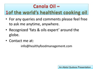 Canola Oil –1of the world’s healthiest cooking oilIt has the highest content of unsaturated fats, the ‘good fats’ that are essential for human growth and development, and which are actually help decrease blood cholesterol acquired by the consumption of other foods!Little wonder then why Canola Oil represents a healthier new generation of cooking oil, one which has already become the leader in the USA and Canada and is rapidly gaining converts in UK, Japan and South America.Canola Oil is perfectly suited for all types of cooking and frying, and as a salad oil.An Abdul Qudoos Presentation