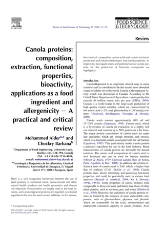 Trends in Food Science & Technology 22 (2011) 21e39




                                                                                                                             Review

     Canola proteins:
         composition,                                                      the chemical composition (amino acids and protein fractions),
                                                                           production and isolation techniques, functional properties, al-
                                                                           lergenicity, food applications and potential uses of canola pro-
extraction, functional                                                     teins for the production of bioactive compounds are
                                                                           highlighted.

            properties,
                                                                           Introduction
           bioactivity,                                                       Canola/Rapeseed is an important oilseed crop in many
                                                                           countries and is considered to be the second most abundant
                                                                           source of edible oil in the world. Canola is the rapeseed va-
applications as a food                                                     riety which was developed in Canada. According to the
                                                                           United States Department of Agriculture, canola production

       ingredient and                                                      exceeds 40 million metric tons per year (USDA, 2004).
                                                                           Canada is a world leader in the large-scale production of
                                                                           high quality canola varieties, which are characterized by
    allergenicity e A                                                      low erucic acid (<2%) and glucosinolate (<30 lmol/g) con-
                                                                           tents (Ghodsvali, Khodaparast, Vosoughi, & Diosady,
                                                                           2005).
 practical and critical                                                       Canola seeds contain approximately 40% oil and
                                                                           17e26% protein (Uppstrom, 1995). Canola meal, which

               review                                                      is a by-product of canola oil extraction, is a highly rich
                                                                           raw material and contains up to 50% protein on a dry basis.
                                                                           The major protein constituents of canola meal are napin
                Mohammed Aidera,* and                                      and cruciferin, which are storage proteins, and oleosin,
                                                                           which is a structural protein associated with the oil fraction
                    Chockry Barbanab                                       (Uppstrom, 1995). This particularity makes canola protein
                                                                           a potential ingredient for use in the food industry. Many
  a
   Department of Food Engineering, Universit Laval,
                                               e                           characteristics of canola protein are favorable for human
                       Qubec, Qc, G1K 7P4, Canada
                           e                                               nutrition. The amino acid composition of canola meal is
                        (Tel.: D1 418 656 2131x4051;                       well balanced and can be used for human nutrition
              e-mail: mohammed.aider@fsaa.ulaval.ca)                       (Ohlson  Anjou, 1979; Mariscal-Landin, Reis de Souza,
 b
  Tecnolog y Bioqu
           ıa         ımica de los Alimentos, Facultad                     Parra, Aguilera,  Mar, 2008). In addition, the protein ef-
     Veterinaria, Universidad de Zaragoza, C/ Miguel                       ﬁciency ratio of canola meal is 2.64, which is higher than
                   Servet 177, 50013 Zaragoza, Spain                       that of soybean (2.19) (Delisle et al., 1984). Canola
                                                                           proteins have shown interesting and promising functional
                                                                           properties and could be potentially used in various food
There is a well-recognized connection between the use of                   matrices (Khattab  Arntﬁeld, 2009; Xu  Diosady,
plant proteins in functional foods, nutraceuticals and other               1994a, 1994b). Some properties of canola proteins were
natural health products and health promotion and disease                   comparable to those of casein and better than those of other
risk reduction. Plant proteins are largely used in the food in-            plant proteins, such as soybean, pea, and wheat (Ghodsvali
dustry, and canola/rapeseed proteins are regarded as potential             et al., 2005). However, the usefulness of canola protein ex-
ingredients that may be used as food additives. In this review,            tracts is limited by the presence of some undesirable com-
                                                                           pounds, such as glucosinolates, phytates, and phenols,
                                                                           which are responsible for the toxic, antinutritional and
* Corresponding author.                                                    undesirable coloration capacity of canola proteins. Also,
0924-2244/$ - see front matter Ó 2010 Elsevier Ltd. All rights reserved.
doi:10.1016/j.tifs.2010.11.002
 