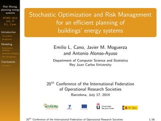 Risk Manag. 
planning energy 
systems 
IFORS 2014 
July 17 
E.L. Cano 
Introduction 
The problem 
Background 
Modeling 
Deterministic 
Modelling 
Stochastic Modelling 
Risk Management 
Conclusions 
Summary 
Stochastic Optimization and Risk Management 
for an ecient planning of 
buildings' energy systems 
Emilio L. Cano, Javier M. Moguerza 
and Antonio Alonso-Ayuso 
Department of Computer Science and Statistics 
Rey Juan Carlos University 
20th Conference of the International Federation 
of Operational Research Societies 
Barcelona, July 17, 2014 
20th Conference of the International Federation of Operational Research Societies 1/36 
 