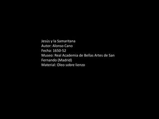 Jesús y la Samaritana
Autor: Alonso Cano
Fecha: 1650-52
Museo: Real Academia de Bellas Artes de San
Fernando (Madrid)
Material: Oleo sobre lienzo
 