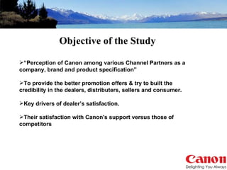 “ Perception of Canon among various Channel Partners as a company, brand and product specification” To provide the better promotion offers & try to built the credibility in the dealers, distributers, sellers and consumer. Key drivers of dealer’s satisfaction. Their satisfaction with Canon's support versus those of competitors Objective of the Study 