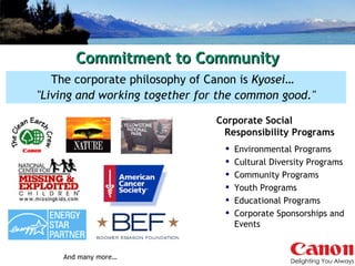 Commitment to Community The corporate philosophy of Canon is  Kyosei …  "Living and working together for the common good." Corporate Social  Responsibility Programs Environmental Programs Cultural Diversity Programs Community Programs  Youth Programs Educational Programs Corporate Sponsorships and Events And many more… 