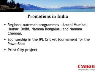 Promotions in India Regional outreach programmes - Amchi Mumbai, Humari Delhi, Namma Bengaluru and Namma Chennai. Sponsorship in the IPL Cricket tournament for the PowerShot  Print City  project  