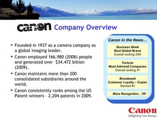 Company Overview Founded in 1937 as a camera company as a global imaging leader. Canon employed 166,980 (2008) people and generated over  $34.472 billion (2009).  Canon maintains more than 200 consolidated subsidiaries around the world. Canon consistently ranks among the US Patent winners – 2,204 patents in 2009. Business Week Best Global Brand Overall ranking 35th Fortune Most Admired Companies Overall ranking 4 th Brandweek Customer Loyalty – Copier Ranked #1 Canon in the News… More Recognition…  