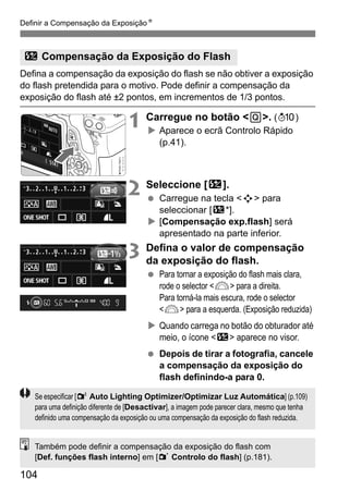 Definir a Compensação da ExposiçãoN
104
Defina a compensação da exposição do flash se não obtiver a exposição
do flash pretendida para o motivo. Pode definir a compensação da
exposição do flash até ±2 pontos, em incrementos de 1/3 pontos.
1 Carregue no botão <Q>. (7)
Aparece o ecrã Controlo Rápido
(p.41).
2 Seleccione [y].
Carregue na tecla <S> para
seleccionar [y*].
[Compensação exp.flash] será
apresentado na parte inferior.
3 Defina o valor de compensação
da exposição do flash.
Para tornar a exposição do flash mais clara,
rode o selector <6> para a direita.
Para torná-la mais escura, rode o selector
<6> para a esquerda. (Exposição reduzida)
Quando carrega no botão do obturador até
meio, o ícone <y> aparece no visor.
Depois de tirar a fotografia, cancele
a compensação da exposição do
flash definindo-a para 0.
y Compensação da Exposição do Flash
Se especificar [2 Auto Lighting Optimizer/Optimizar Luz Automática] (p.109)
para uma definição diferente de [Desactivar], a imagem pode parecer clara, mesmo que tenha
definido uma compensação da exposição ou uma compensação da exposição do flash reduzida.
Também pode definir a compensação da exposição do flash com
[Def. funções flash interno] em [1 Controlo do flash] (p.181).
 