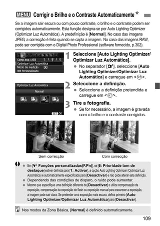 109
Se a imagem sair escura ou com pouco contraste, o brilho e o contraste podem ser
corrigidos automaticamente. Esta função designa-se por Auto Lighting Optimizer
(Optimizar Luz Automática). A predefinição é [Normal]. No caso das imagens
JPEG, a correcção é feita quando se capta a imagem. No caso das imagens RAW,
pode ser corrigida com o Digital Photo Professional (software fornecido, p.302).
1 Seleccione [Auto Lighting Optimizer/
Optimizar Luz Automática].
No separador [2], seleccione [Auto
Lighting Optimizer/Optimizar Luz
Automática] e carregue em <0>.
2 Seleccione a definição.
Seleccione a definição pretendida e
carregue em <0>.
3 Tire a fotografia.
Se for necessário, a imagem é gravada
com o brilho e o contraste corrigidos.
3 Corrigir o Brilho e o Contraste AutomaticamenteN
Sem correcção Com correcção
Em [7 Funções personalizadas(F.Pn)], se [6: Prioridade tom de
destaque] estiver definida para [1: Activar], a opção Auto Lighting Optimizer (Optimizar Luz
Automática) é automaticamente especificada para [Desactivar] e não pode alterar esta definição.
Dependendo das condições de disparo, o ruído pode aumentar.
Mesmo que especifique uma definição diferente de [Desactivar] e utilize compensação da
exposição, compensação da exposição do flash ou exposição manual para escurecer a exposição,
a imagem pode sair clara. Se pretender uma exposição mais escura, defina primeiro [Auto
Lighting Optimizer/Optimizar Luz Automática] para [Desactivar].
Nos modos da Zona Básica, [Normal] é definido automaticamente.
 