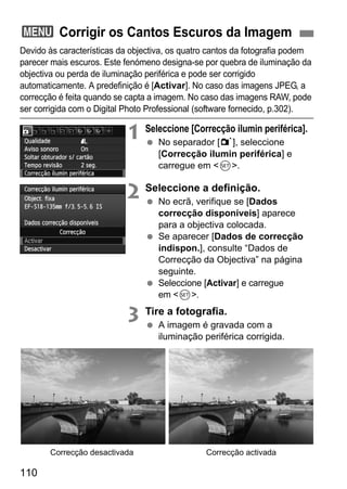 110
Devido às características da objectiva, os quatro cantos da fotografia podem
parecer mais escuros. Este fenómeno designa-se por quebra de iluminação da
objectiva ou perda de iluminação periférica e pode ser corrigido
automaticamente. A predefinição é [Activar]. No caso das imagens JPEG, a
correcção é feita quando se capta a imagem. No caso das imagens RAW, pode
ser corrigida com o Digital Photo Professional (software fornecido, p.302).
1 Seleccione [Correcção ilumin periférica].
No separador [1], seleccione
[Correcção ilumin periférica] e
carregue em <0>.
2 Seleccione a definição.
No ecrã, verifique se [Dados
correcção disponíveis] aparece
para a objectiva colocada.
Se aparecer [Dados de correcção
indispon.], consulte “Dados de
Correcção da Objectiva” na página
seguinte.
Seleccione [Activar] e carregue
em <0>.
3 Tire a fotografia.
A imagem é gravada com a
iluminação periférica corrigida.
3 Corrigir os Cantos Escuros da Imagem
Correcção activadaCorrecção desactivada
 