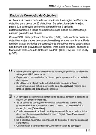 111
3 Corrigir os Cantos Escuros da Imagem
A câmara já contém dados de correcção de iluminação periférica da
objectiva para cerca de 25 objectivas. Se seleccionar [Activar] no
passo 2, a correcção de iluminação periférica é aplicada
automaticamente a todas as objectivas cujos dados de correcção já
estejam gravados na câmara.
Com o EOS Utility (software fornecido, p.302), pode verificar quais as
objectivas cujos dados de correcção estão gravados na câmara. Pode
também gravar os dados de correcção de objectivas cujos dados ainda
não tinham sido gravados na câmara. Para obter detalhes, consulte o
Manual de Instruções do Software em PDF (CD-ROM) do EOS Utility
(p.305).
Dados de Correcção da Objectiva
Não é possível aplicar a correcção de iluminação periférica da objectiva
a imagens JPEG já captadas.
Dependendo das condições de disparo, pode aparecer ruído na periferia
da imagem.
Se utilizar uma objectiva de outro fabricante que não a Canon,
recomenda-se que defina a correcção para [Desactivar], mesmo que
[Dados correcção disponíveis] apareça.
A correcção de iluminação periférica da objectiva também é aplicada se
houver um Extensor instalado.
Se os dados de correcção da objectiva colocada não tiverem sido
gravados na câmara, o resultado será o mesmo do que se definir a
correcção para [Desactivar].
O valor de correcção aplicado será ligeiramente inferior ao valor máximo
de correcção que é possível definir com o Digital Photo Professional
(software fornecido).
Se a objectiva não incluir informações de distância, o valor de correcção
será inferior.
Quanto maior a sensibilidade ISO, menor é o valor de correcção.
 