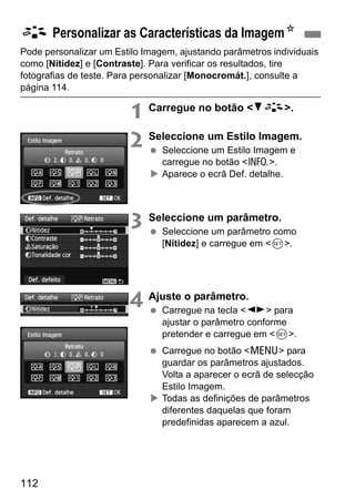 112
Pode personalizar um Estilo Imagem, ajustando parâmetros individuais
como [Nitidez] e [Contraste]. Para verificar os resultados, tire
fotografias de teste. Para personalizar [Monocromát.], consulte a
página 114.
1 Carregue no botão <XA>.
2 Seleccione um Estilo Imagem.
Seleccione um Estilo Imagem e
carregue no botão <C>.
Aparece o ecrã Def. detalhe.
3 Seleccione um parâmetro.
Seleccione um parâmetro como
[Nitidez] e carregue em <0>.
4 Ajuste o parâmetro.
Carregue na tecla <U> para
ajustar o parâmetro conforme
pretender e carregue em <0>.
Carregue no botão <M> para
guardar os parâmetros ajustados.
Volta a aparecer o ecrã de selecção
Estilo Imagem.
Todas as definições de parâmetros
diferentes daquelas que foram
predefinidas aparecem a azul.
A Personalizar as Características da ImagemN
 