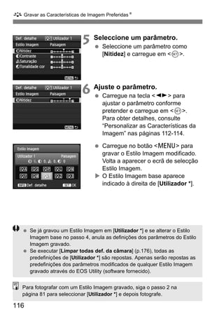 A Gravar as Características de Imagem PreferidasN
116
5 Seleccione um parâmetro.
Seleccione um parâmetro como
[Nitidez] e carregue em <0>.
6 Ajuste o parâmetro.
Carregue na tecla <U> para
ajustar o parâmetro conforme
pretender e carregue em <0>.
Para obter detalhes, consulte
“Personalizar as Características da
Imagem” nas páginas 112-114.
Carregue no botão <M> para
gravar o Estilo Imagem modificado.
Volta a aparecer o ecrã de selecção
Estilo Imagem.
O Estilo Imagem base aparece
indicado à direita de [Utilizador *].
Se já gravou um Estilo Imagem em [Utilizador *] e se alterar o Estilo
Imagem base no passo 4, anula as definições dos parâmetros do Estilo
Imagem gravado.
Se executar [Limpar todas def. da câmara] (p.176), todas as
predefinições de [Utilizador *] são repostas. Apenas serão repostas as
predefinições dos parâmetros modificados de qualquer Estilo Imagem
gravado através do EOS Utility (software fornecido).
Para fotografar com um Estilo Imagem gravado, siga o passo 2 na
página 81 para seleccionar [Utilizador *] e depois fotografe.
 